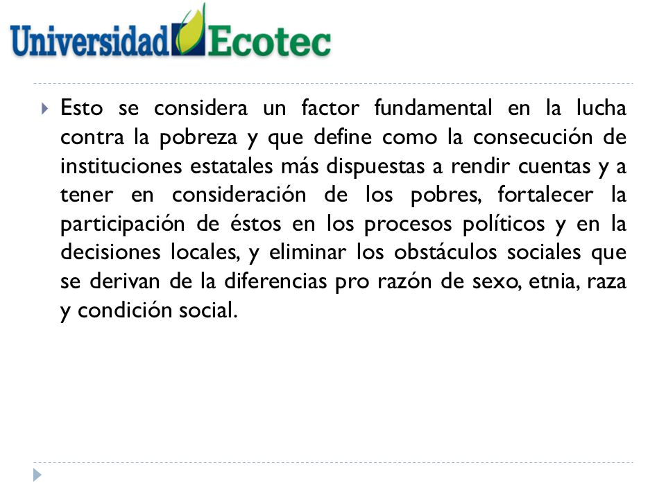 Esto se considera un factor fundamental en la lucha contra la pobreza y que define como la consecución de instituciones estatales más dispuestas a rendir cuentas y a tener en consideración de los pobres, fortalecer la participación de éstos en los procesos políticos y en la decisiones locales, y eliminar los obstáculos sociales que se derivan de la diferencias pro razón de sexo, etnia, raza y condición social.