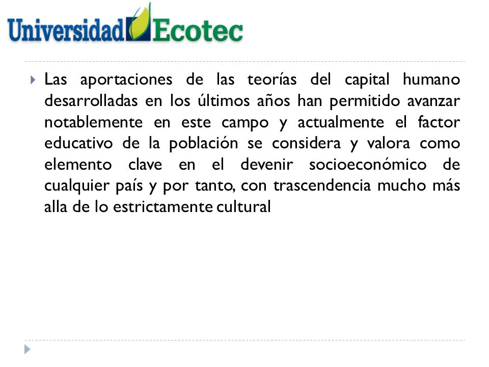 Las aportaciones de las teorías del capital humano desarrolladas en los últimos años han permitido avanzar notablemente en este campo y actualmente el factor educativo de la población se considera y valora como elemento clave en el devenir socioeconómico de cualquier país y por tanto, con trascendencia mucho más alla de lo estrictamente cultural