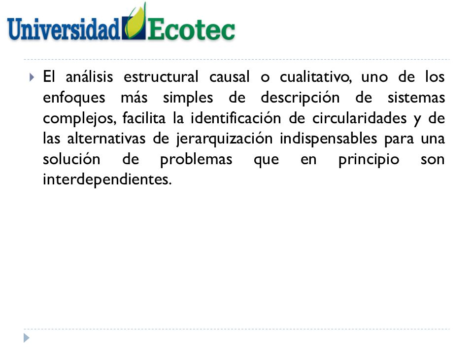 El análisis estructural causal o cualitativo, uno de los enfoques más simples de descripción de sistemas complejos, facilita la identificación de circularidades y de las alternativas de jerarquización indispensables para una solución de problemas que en principio son interdependientes.