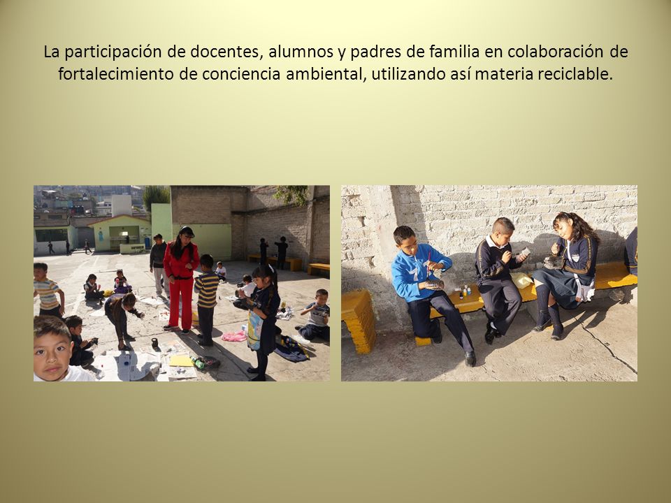 La participación de docentes, alumnos y padres de familia en colaboración de fortalecimiento de conciencia ambiental, utilizando así materia reciclable.