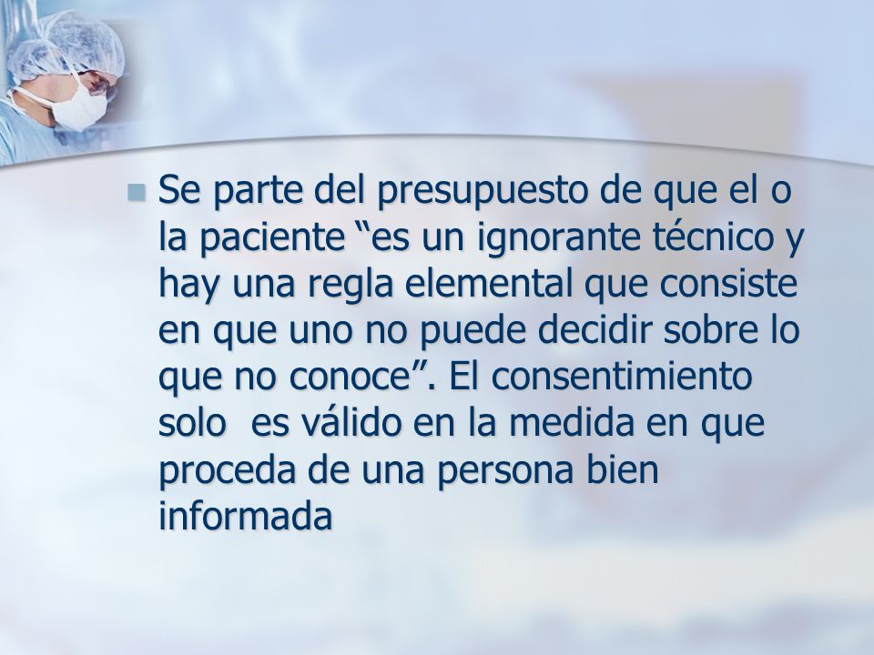 Se parte del presupuesto de que el o la paciente es un ignorante técnico y hay una regla elemental que consiste en que uno no puede decidir sobre lo que no conoce .