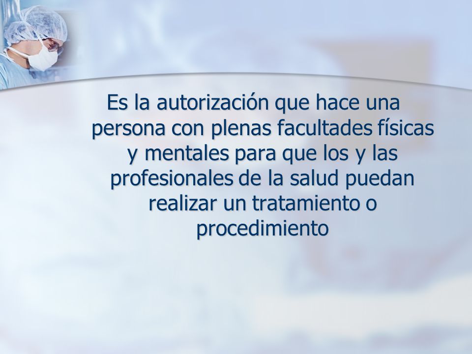 Es la autorización que hace una persona con plenas facultades físicas y mentales para que los y las profesionales de la salud puedan realizar un tratamiento o procedimiento