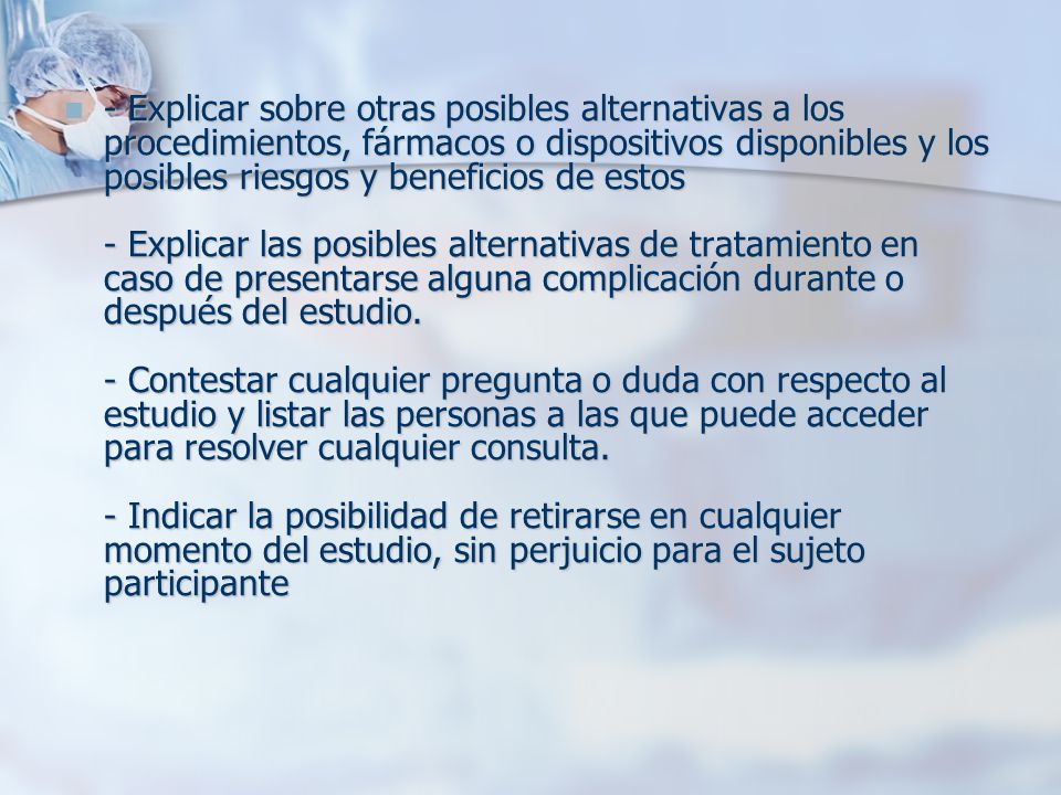 - Explicar sobre otras posibles alternativas a los procedimientos, fármacos o dispositivos disponibles y los posibles riesgos y beneficios de estos - Explicar las posibles alternativas de tratamiento en caso de presentarse alguna complicación durante o después del estudio.