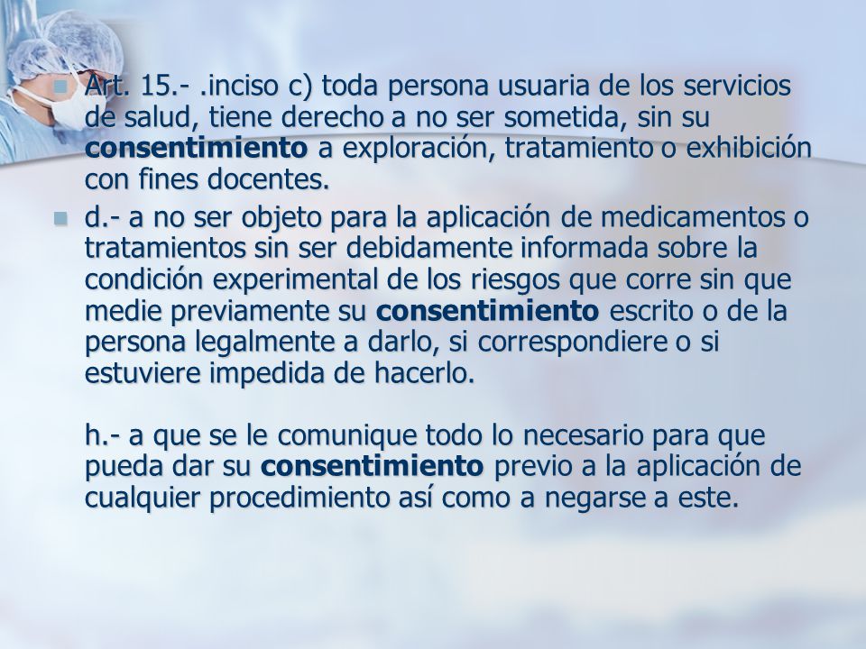 Art inciso c) toda persona usuaria de los servicios de salud, tiene derecho a no ser sometida, sin su consentimiento a exploración, tratamiento o exhibición con fines docentes.