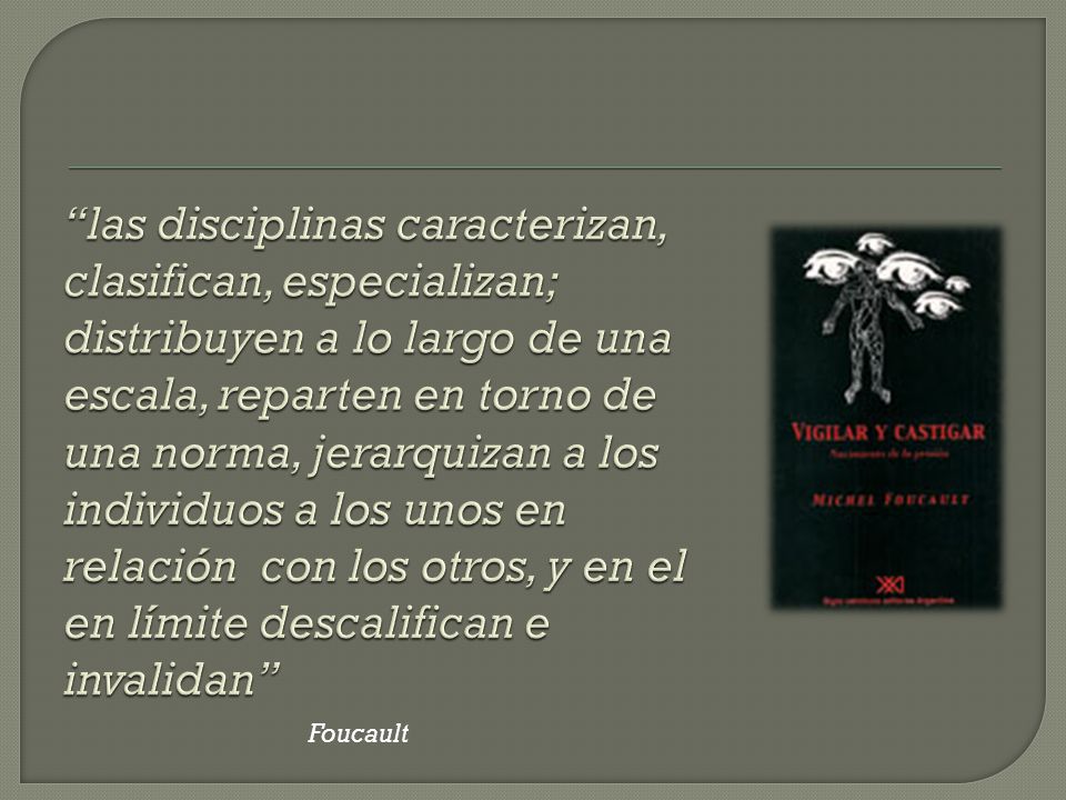 las disciplinas caracterizan, clasifican, especializan; distribuyen a lo largo de una escala, reparten en torno de una norma, jerarquizan a los individuos a los unos en relación con los otros, y en el en límite descalifican e invalidan