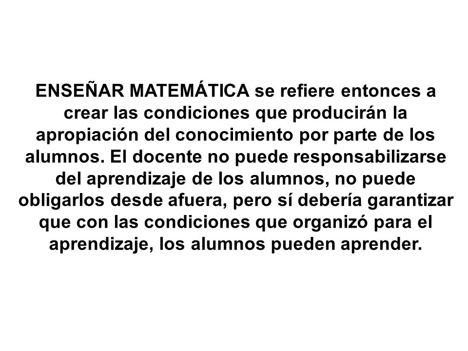 ENSEÑAR MATEMÁTICA se refiere entonces a crear las condiciones que producirán la apropiación del conocimiento por parte de los alumnos.