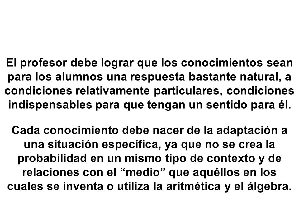 El profesor debe lograr que los conocimientos sean para los alumnos una respuesta bastante natural, a condiciones relativamente particulares, condiciones indispensables para que tengan un sentido para él.