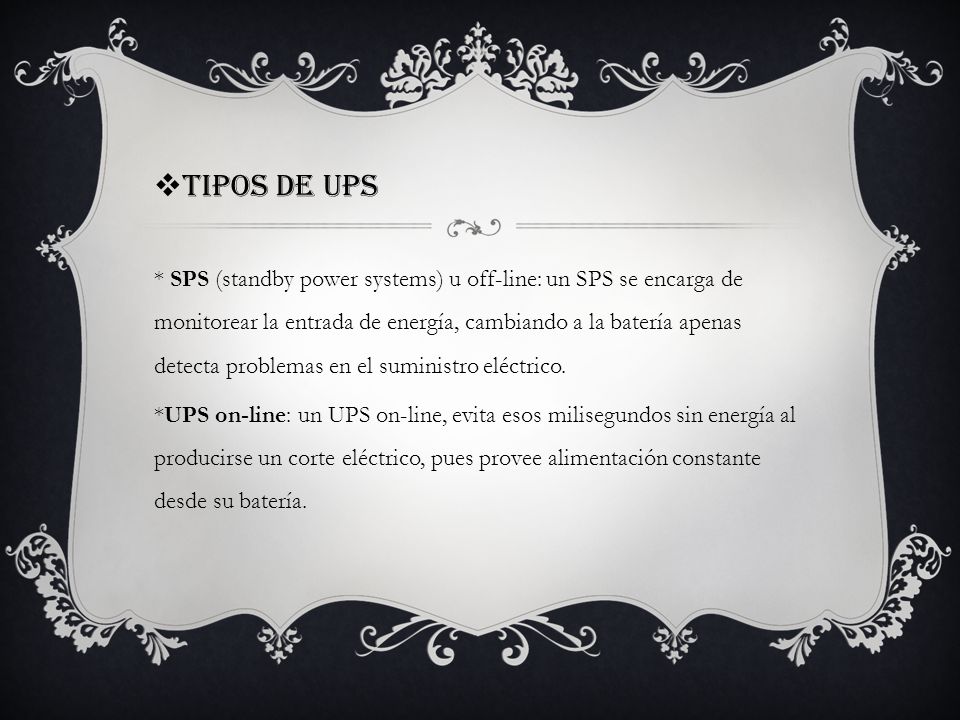 Tipos de UPS * SPS (standby power systems) u off-line: un SPS se encarga de monitorear la entrada de energía, cambiando a la batería apenas detecta problemas en el suministro eléctrico.