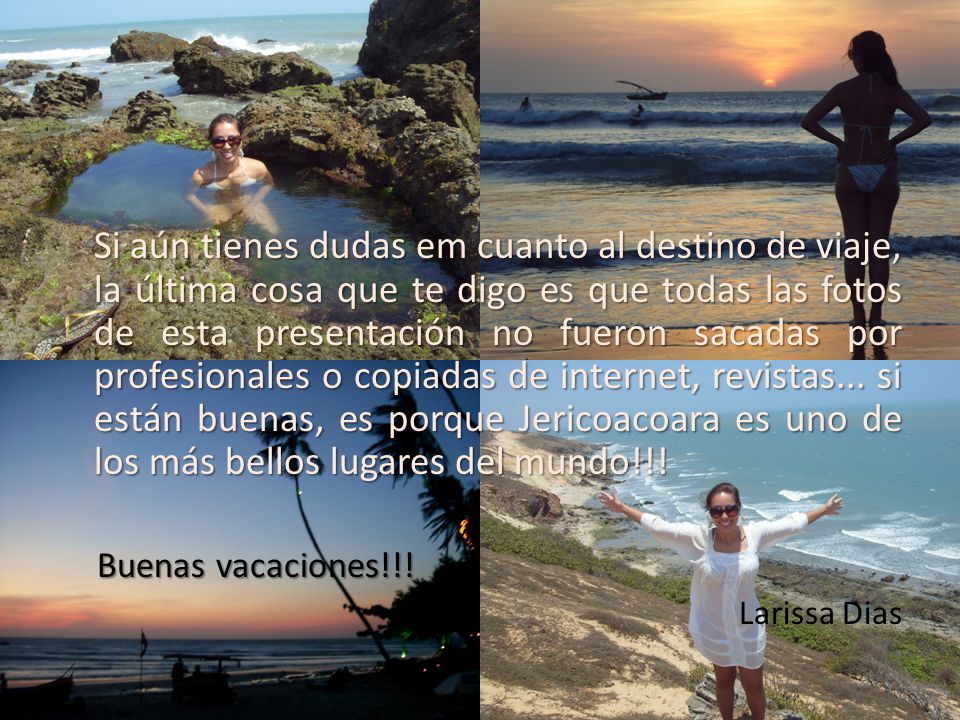 Si aún tienes dudas em cuanto al destino de viaje, la última cosa que te digo es que todas las fotos de esta presentación no fueron sacadas por profesionales o copiadas de internet, revistas... si están buenas, es porque Jericoacoara es uno de los más bellos lugares del mundo!!!