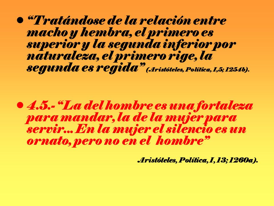 Tratándose de la relación entre macho y hembra, el primero es superior y la segunda inferior por naturaleza, el primero rige, la segunda es regida (Aristóteles, Política, I,5; 1254b).