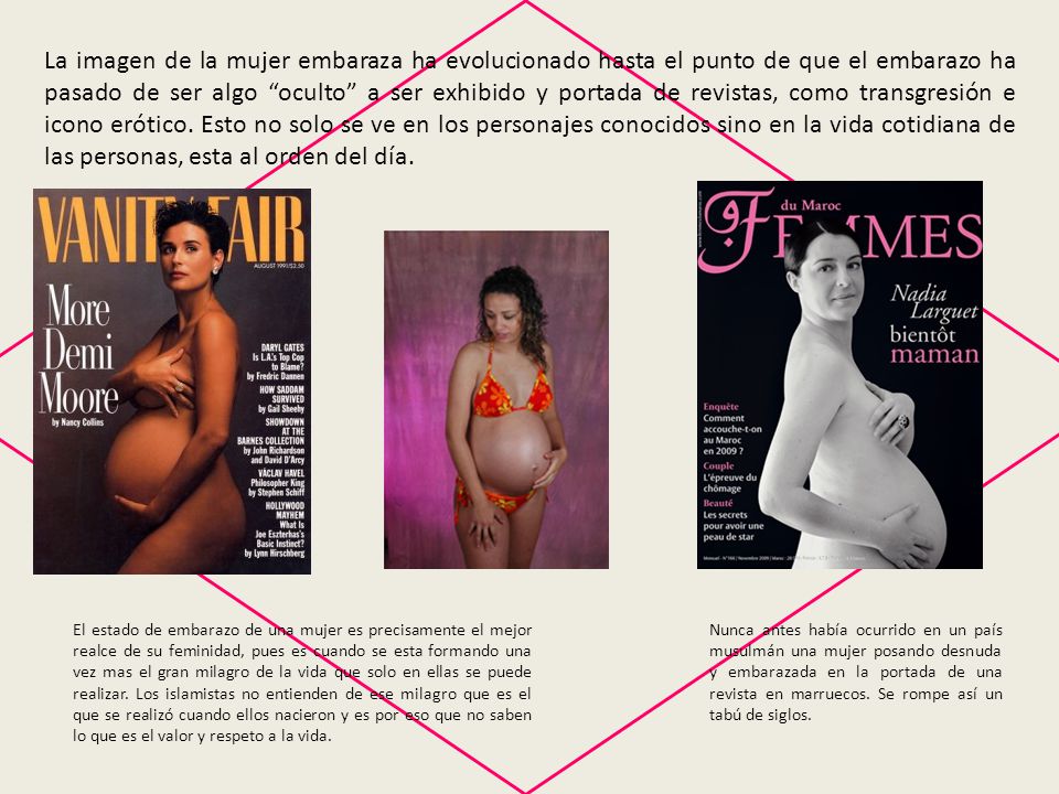 La imagen de la mujer embaraza ha evolucionado hasta el punto de que el embarazo ha pasado de ser algo oculto a ser exhibido y portada de revistas, como transgresión e icono erótico. Esto no solo se ve en los personajes conocidos sino en la vida cotidiana de las personas, esta al orden del día.