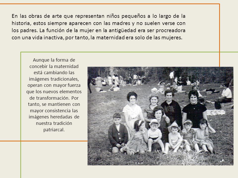 En las obras de arte que representan niños pequeños a lo largo de la historia, estos siempre aparecen con las madres y no suelen verse con los padres. La función de la mujer en la antigüedad era ser procreadora con una vida inactiva, por tanto, la maternidad era solo de las mujeres.