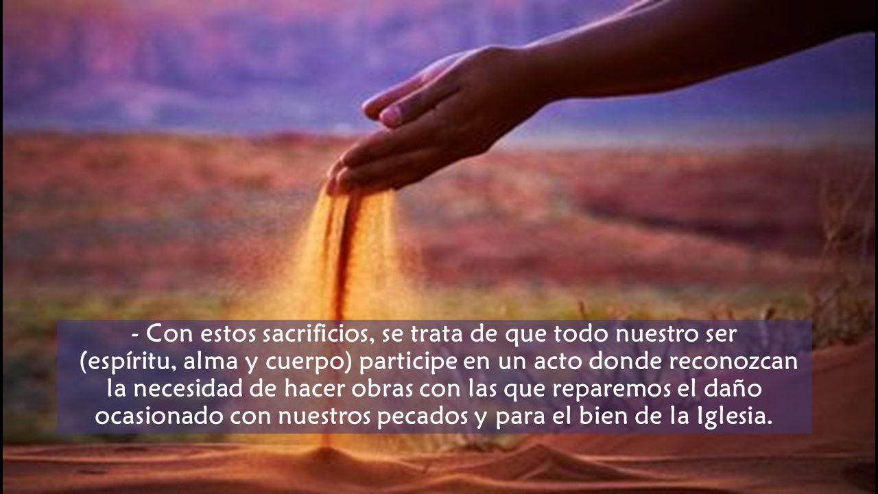 - Con estos sacrificios, se trata de que todo nuestro ser (espíritu, alma y cuerpo) participe en un acto donde reconozcan la necesidad de hacer obras con las que reparemos el daño ocasionado con nuestros pecados y para el bien de la Iglesia.