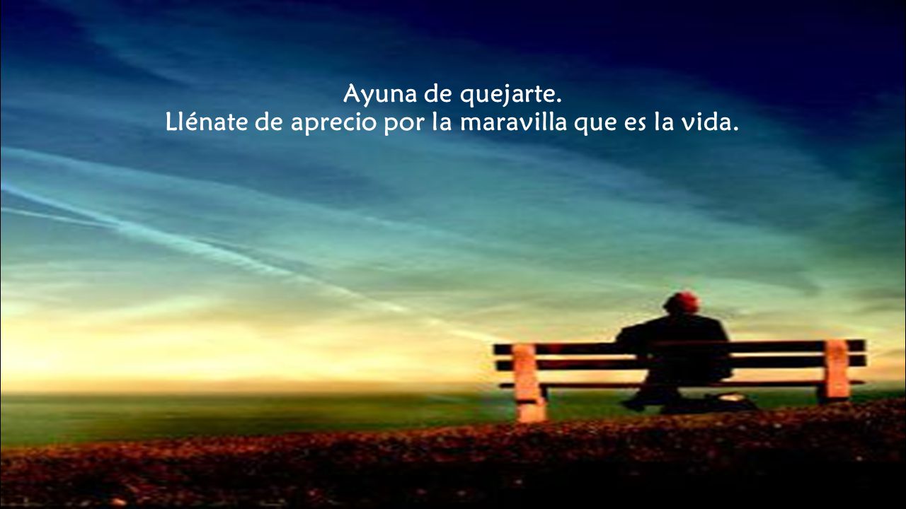 Ayuna de quejarte. Llénate de aprecio por la maravilla que es la vida.