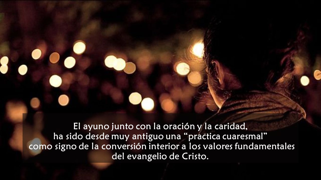 El ayuno junto con la oración y la caridad, ha sido desde muy antiguo una practica cuaresmal como signo de la conversión interior a los valores fundamentales del evangelio de Cristo.