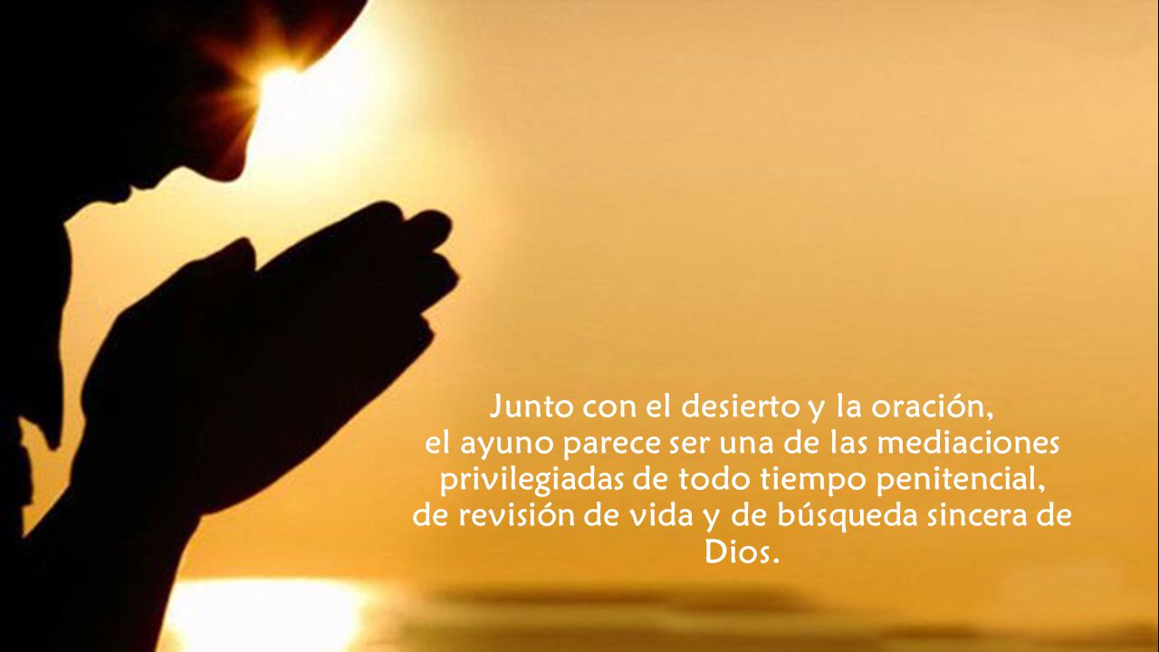 Junto con el desierto y la oración, el ayuno parece ser una de las mediaciones privilegiadas de todo tiempo penitencial, de revisión de vida y de búsqueda sincera de Dios.