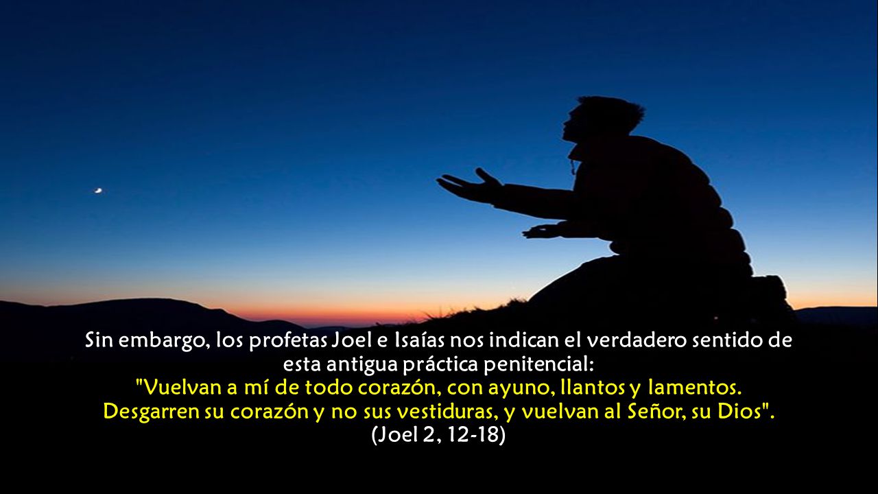 Sin embargo, los profetas Joel e Isaías nos indican el verdadero sentido de esta antigua práctica penitencial: Vuelvan a mí de todo corazón, con ayuno, llantos y lamentos.
