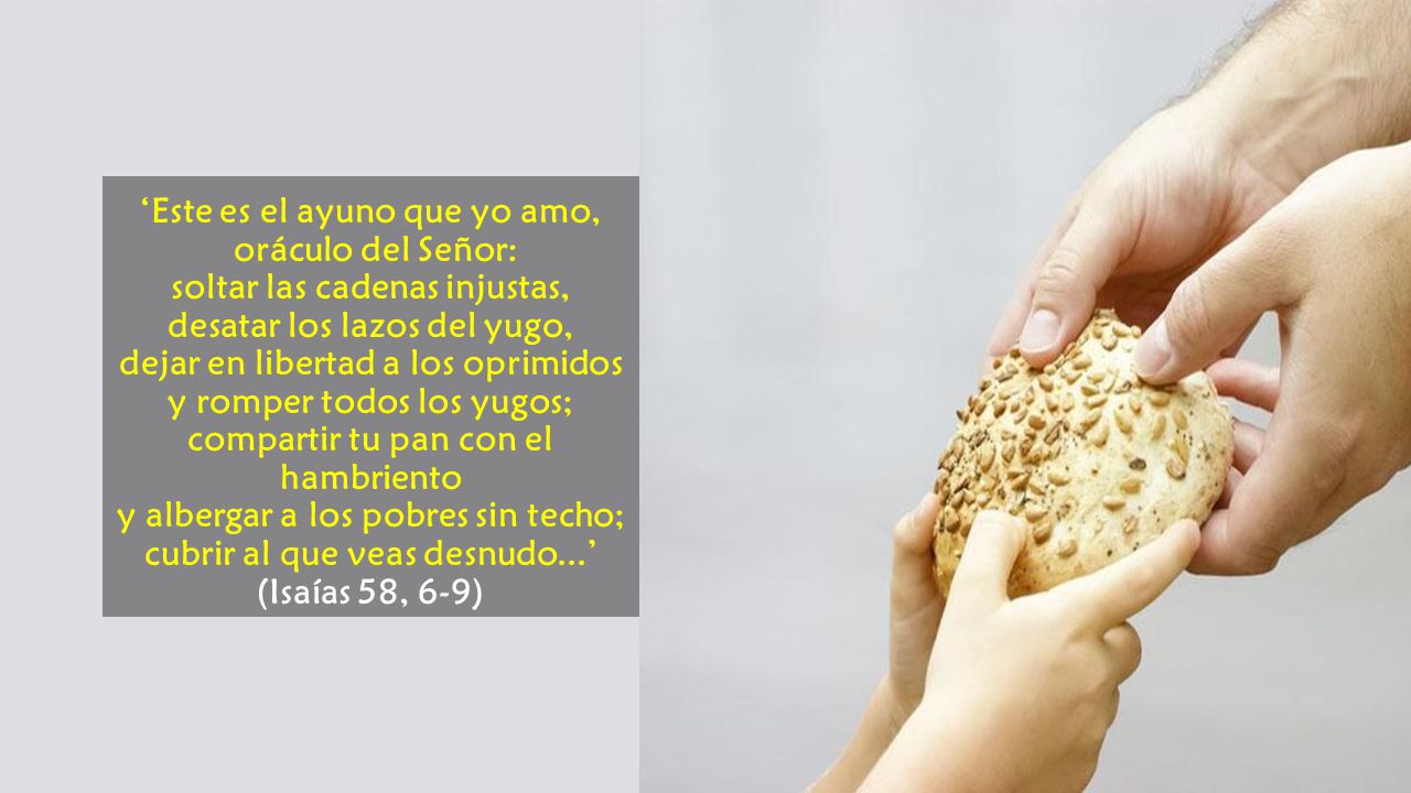 ‘Este es el ayuno que yo amo, oráculo del Señor: soltar las cadenas injustas, desatar los lazos del yugo, dejar en libertad a los oprimidos y romper todos los yugos; compartir tu pan con el hambriento y albergar a los pobres sin techo; cubrir al que veas desnudo...’ (Isaías 58, 6-9)