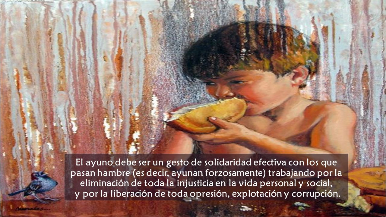 El ayuno debe ser un gesto de solidaridad efectiva con los que pasan hambre (es decir, ayunan forzosamente) trabajando por la eliminación de toda la injusticia en la vida personal y social, y por la liberación de toda opresión, explotación y corrupción.