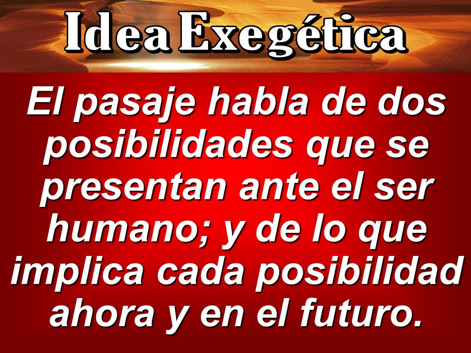 Idea Exegética El pasaje habla de dos posibilidades que se presentan ante el ser humano; y de lo que implica cada posibilidad ahora y en el futuro.