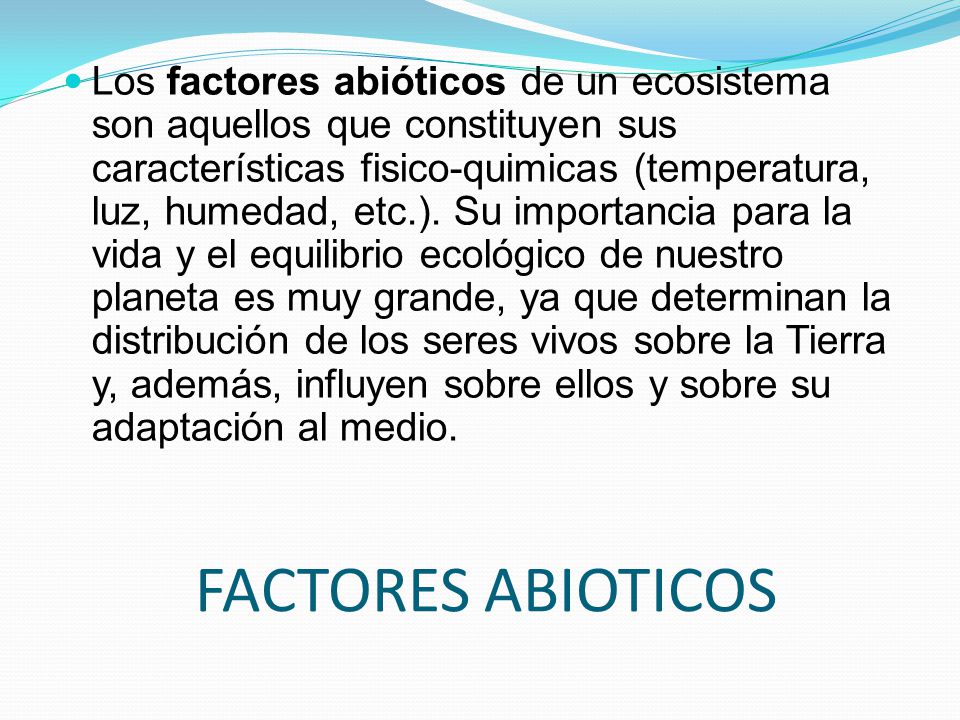 Los factores abióticos de un ecosistema son aquellos que constituyen sus características fisico-quimicas (temperatura, luz, humedad, etc.). Su importancia para la vida y el equilibrio ecológico de nuestro planeta es muy grande, ya que determinan la distribución de los seres vivos sobre la Tierra y, además, influyen sobre ellos y sobre su adaptación al medio.