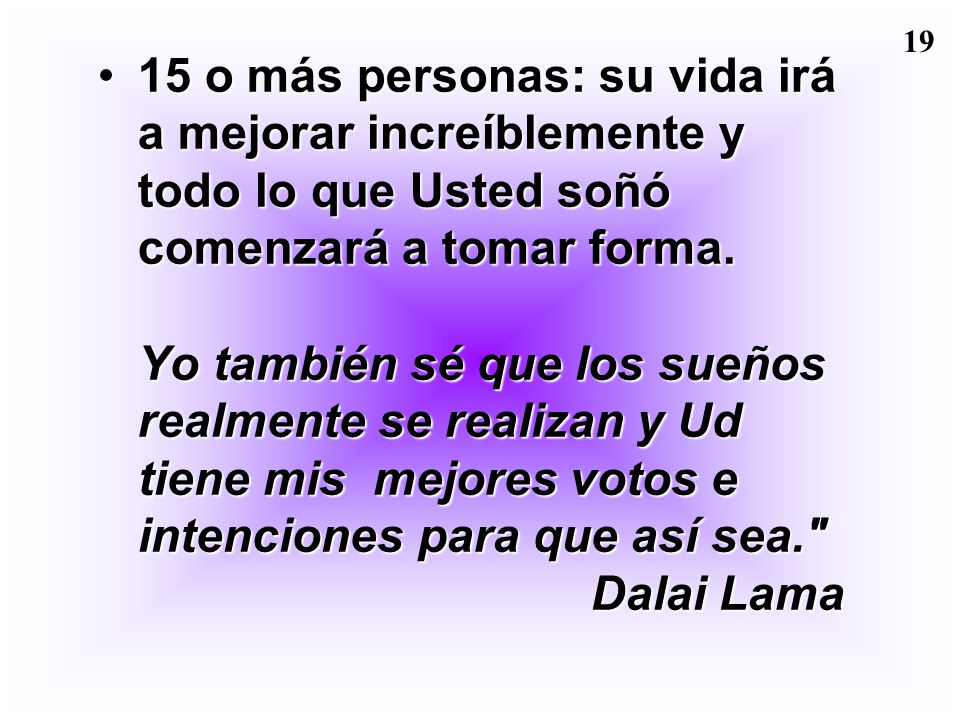 15 o más personas: su vida irá a mejorar increíblemente y todo lo que Usted soñó comenzará a tomar forma. Yo también sé que los sueños realmente se realizan y Ud tiene mis mejores votos e intenciones para que así sea. Dalai Lama