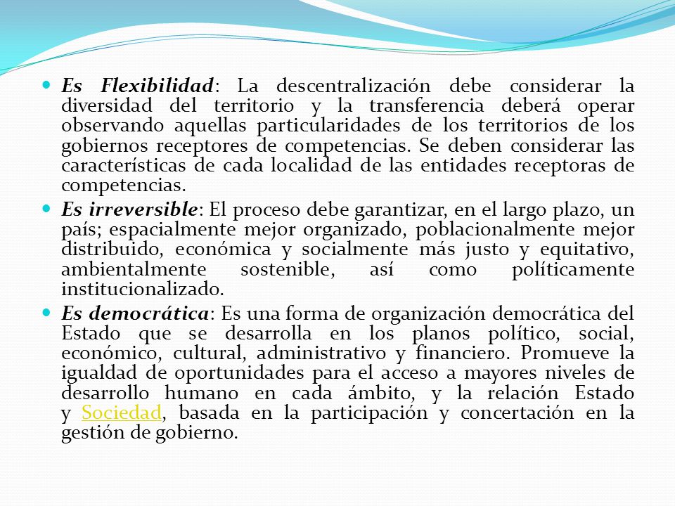 Es Flexibilidad: La descentralización debe considerar la diversidad del territorio y la transferencia deberá operar observando aquellas particularidades de los territorios de los gobiernos receptores de competencias. Se deben considerar las características de cada localidad de las entidades receptoras de competencias.