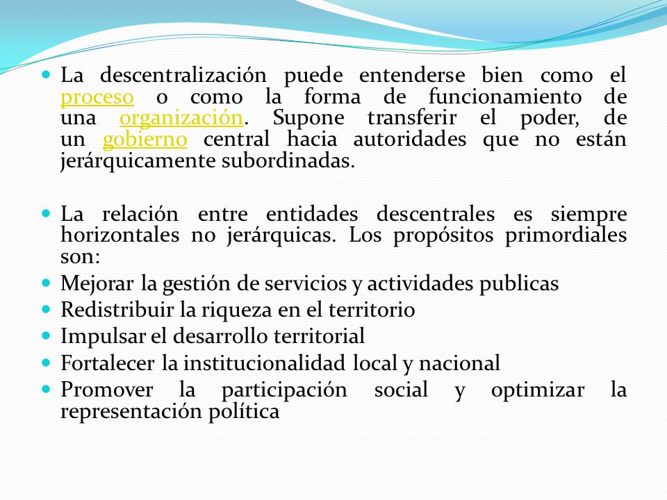 La descentralización puede entenderse bien como el proceso o como la forma de funcionamiento de una organización. Supone transferir el poder, de un gobierno central hacia autoridades que no están jerárquicamente subordinadas.