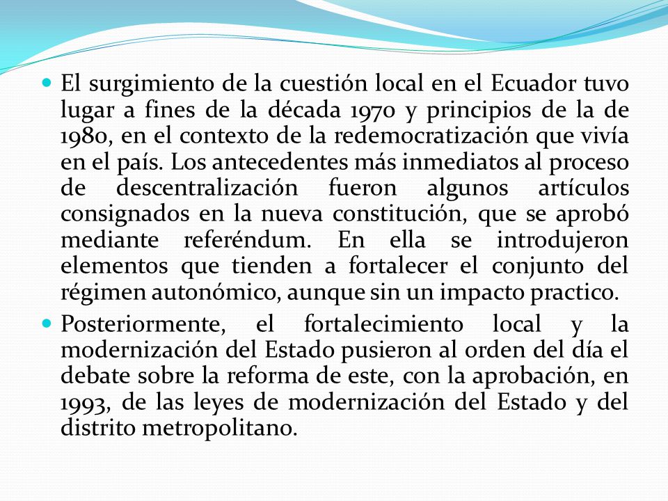 El surgimiento de la cuestión local en el Ecuador tuvo lugar a fines de la década 1970 y principios de la de 1980, en el contexto de la redemocratización que vivía en el país. Los antecedentes más inmediatos al proceso de descentralización fueron algunos artículos consignados en la nueva constitución, que se aprobó mediante referéndum. En ella se introdujeron elementos que tienden a fortalecer el conjunto del régimen autonómico, aunque sin un impacto practico.