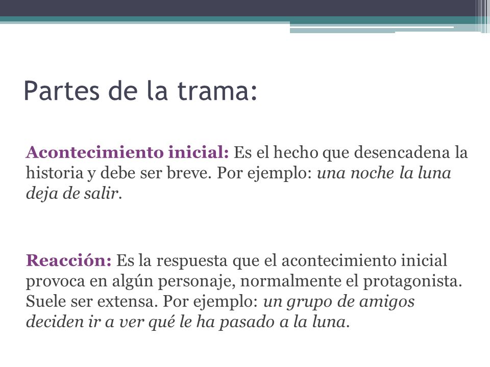 Partes de la trama: Acontecimiento inicial: Es el hecho que desencadena la historia y debe ser breve. Por ejemplo: una noche la luna deja de salir.