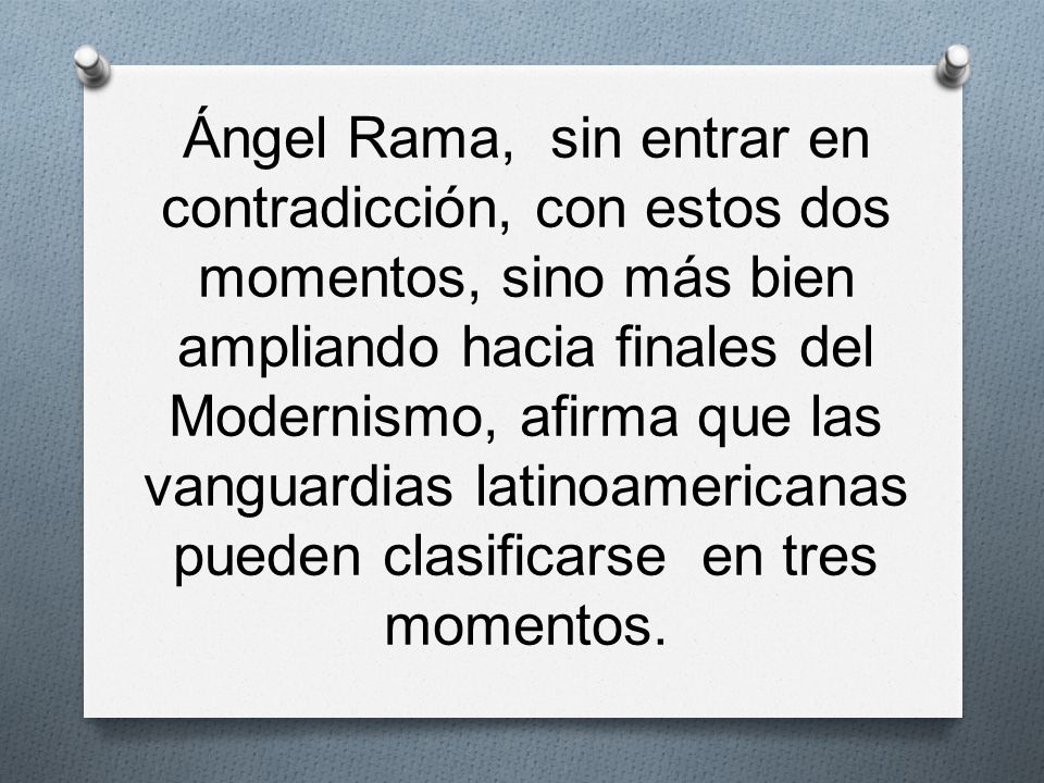 Ángel Rama, sin entrar en contradicción, con estos dos momentos, sino más bien ampliando hacia finales del Modernismo, afirma que las vanguardias latinoamericanas pueden clasificarse en tres momentos.