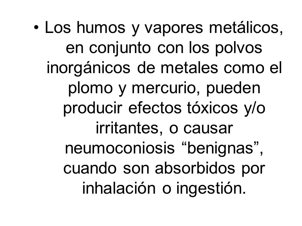 Los humos y vapores metálicos, en conjunto con los polvos inorgánicos de metales como el plomo y mercurio, pueden producir efectos tóxicos y/o irritantes, o causar neumoconiosis benignas , cuando son absorbidos por inhalación o ingestión.