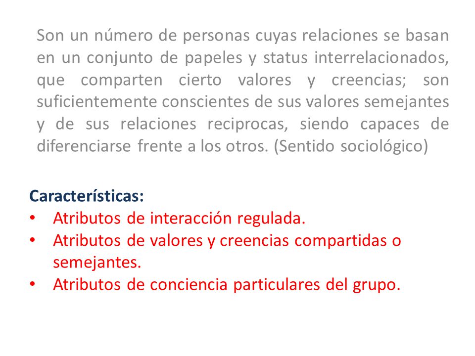 Son un número de personas cuyas relaciones se basan en un conjunto de papeles y status interrelacionados, que comparten cierto valores y creencias; son suficientemente conscientes de sus valores semejantes y de sus relaciones reciprocas, siendo capaces de diferenciarse frente a los otros. (Sentido sociológico)