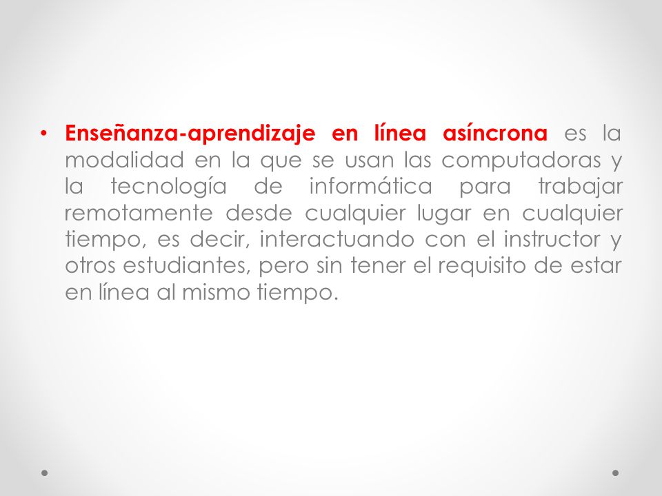 Enseñanza-aprendizaje en línea asíncrona es la modalidad en la que se usan las computadoras y la tecnología de informática para trabajar remotamente desde cualquier lugar en cualquier tiempo, es decir, interactuando con el instructor y otros estudiantes, pero sin tener el requisito de estar en línea al mismo tiempo.