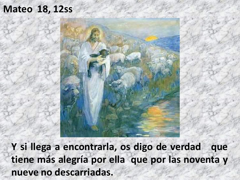 Mateo 18, 12ss Y si llega a encontrarla, os digo de verdad que tiene más alegría por ella que por las noventa y nueve no descarriadas.