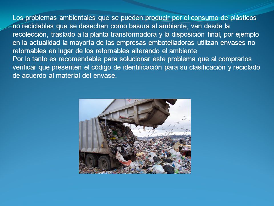 Los problemas ambientales que se pueden producir por el consumo de plásticos no reciclables que se desechan como basura al ambiente, van desde la recolección, traslado a la planta transformadora y la disposición final, por ejemplo en la actualidad la mayoría de las empresas embotelladoras utilizan envases no retornables en lugar de los retornables alterando el ambiente.