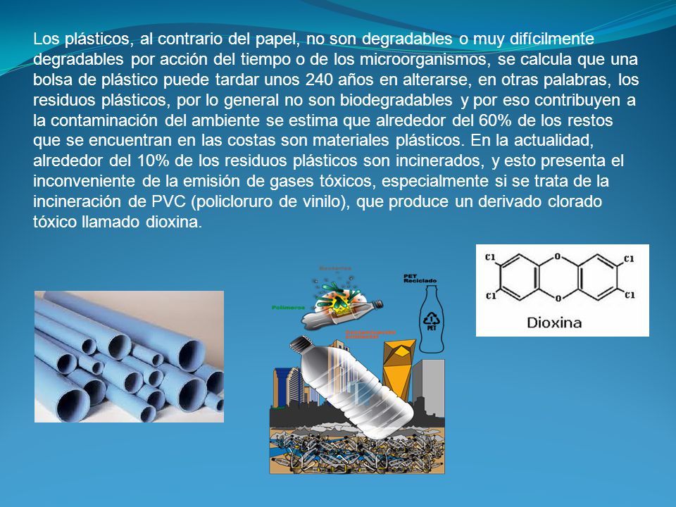 Los plásticos, al contrario del papel, no son degradables o muy difícilmente degradables por acción del tiempo o de los microorganismos, se calcula que una bolsa de plástico puede tardar unos 240 años en alterarse, en otras palabras, los residuos plásticos, por lo general no son biodegradables y por eso contribuyen a la contaminación del ambiente se estima que alrededor del 60% de los restos que se encuentran en las costas son materiales plásticos. En la actualidad, alrededor del 10% de los residuos plásticos son incinerados, y esto presenta el inconveniente de la emisión de gases tóxicos, especialmente si se trata de la incineración de PVC (policloruro de vinilo), que produce un derivado clorado tóxico llamado dioxina.
