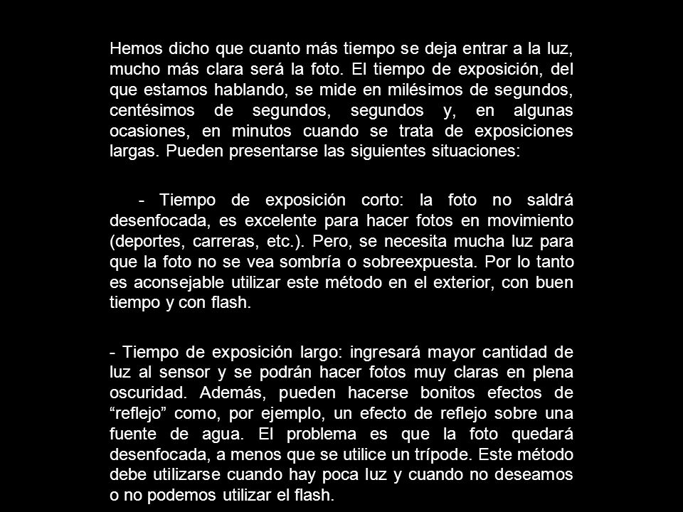 Hemos dicho que cuanto más tiempo se deja entrar a la luz, mucho más clara será la foto. El tiempo de exposición, del que estamos hablando, se mide en milésimos de segundos, centésimos de segundos, segundos y, en algunas ocasiones, en minutos cuando se trata de exposiciones largas. Pueden presentarse las siguientes situaciones: