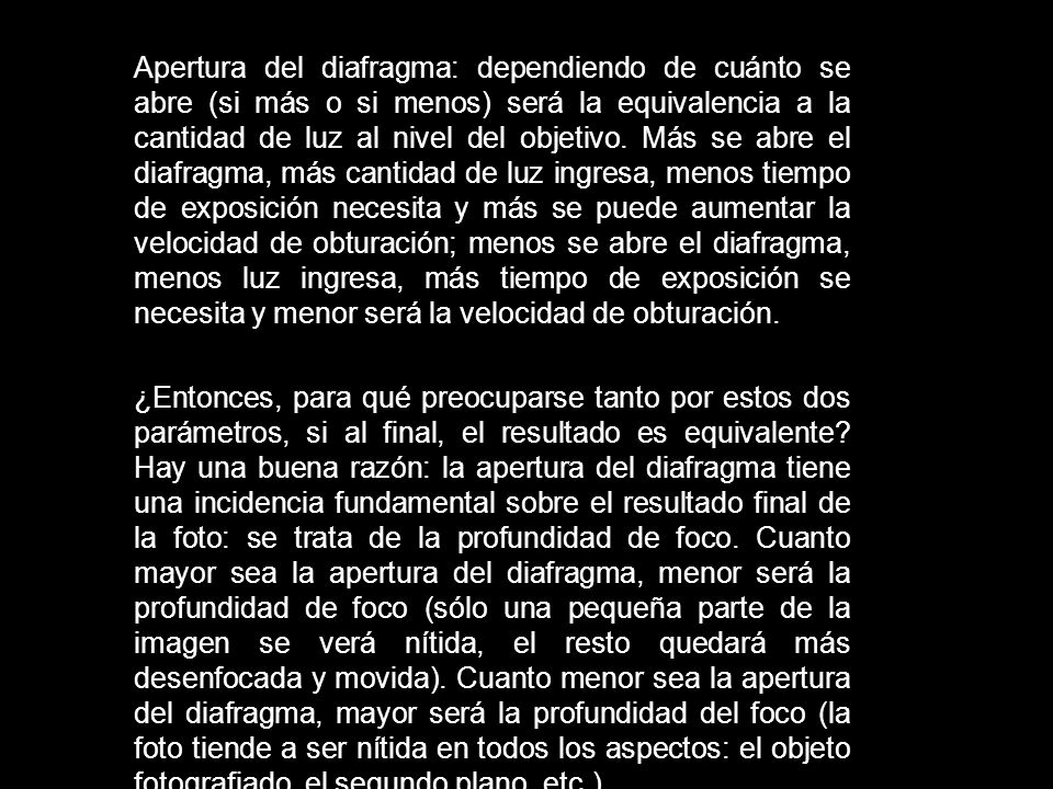 Apertura del diafragma: dependiendo de cuánto se abre (si más o si menos) será la equivalencia a la cantidad de luz al nivel del objetivo. Más se abre el diafragma, más cantidad de luz ingresa, menos tiempo de exposición necesita y más se puede aumentar la velocidad de obturación; menos se abre el diafragma, menos luz ingresa, más tiempo de exposición se necesita y menor será la velocidad de obturación.