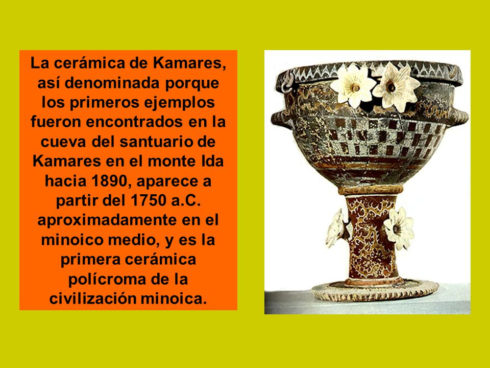 La cerámica de Kamares, así denominada porque los primeros ejemplos fueron encontrados en la cueva del santuario de Kamares en el monte Ida hacia 1890, aparece a partir del 1750 a.C. aproximadamente en el minoico medio, y es la primera cerámica polícroma de la civilización minoica.