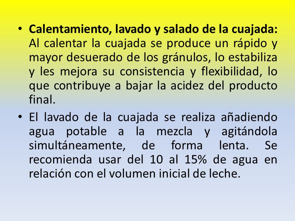 Calentamiento, lavado y salado de la cuajada: Al calentar la cuajada se produce un rápido y mayor desuerado de los gránulos, lo estabiliza y les mejora su consistencia y flexibilidad, lo que contribuye a bajar la acidez del producto final.