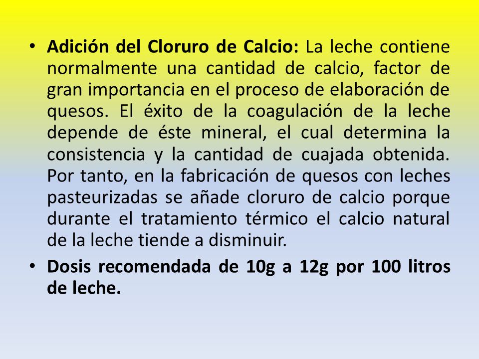 Adición del Cloruro de Calcio: La leche contiene normalmente una cantidad de calcio, factor de gran importancia en el proceso de elaboración de quesos. El éxito de la coagulación de la leche depende de éste mineral, el cual determina la consistencia y la cantidad de cuajada obtenida. Por tanto, en la fabricación de quesos con leches pasteurizadas se añade cloruro de calcio porque durante el tratamiento térmico el calcio natural de la leche tiende a disminuir.