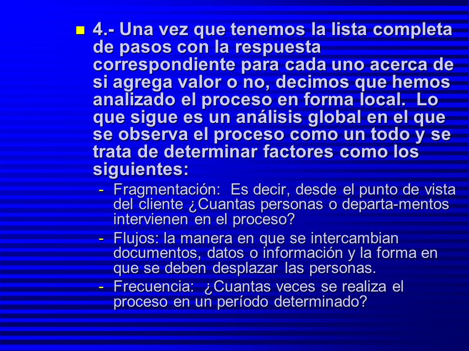 4.- Una vez que tenemos la lista completa de pasos con la respuesta correspondiente para cada uno acerca de si agrega valor o no, decimos que hemos analizado el proceso en forma local. Lo que sigue es un análisis global en el que se observa el proceso como un todo y se trata de determinar factores como los siguientes: