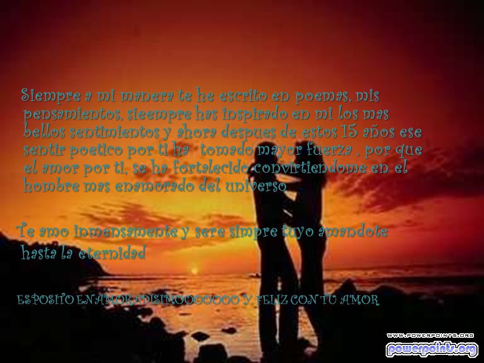 Siempre a mi manera te he escrito en poemas, mis pensamientos, sieempre has inspirado en mi los mas bellos sentimientos y ahora despues de estos 15 años ese sentir poetico por ti ha tomado mayor fuerza , por que el amor por ti, se ha fortalecido convirtiendome en el hombre mas enamorado del universo