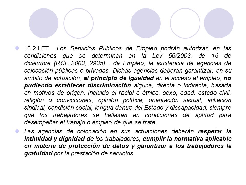 16.2.LET Los Servicios Públicos de Empleo podrán autorizar, en las condiciones que se determinan en la Ley 56/2003, de 16 de diciembre (RCL 2003, 2935) , de Empleo, la existencia de agencias de colocación públicas o privadas. Dichas agencias deberán garantizar, en su ámbito de actuación, el principio de igualdad en el acceso al empleo, no pudiendo establecer discriminación alguna, directa o indirecta, basada en motivos de origen, incluido el racial o étnico, sexo, edad, estado civil, religión o convicciones, opinión política, orientación sexual, afiliación sindical, condición social, lengua dentro del Estado y discapacidad, siempre que los trabajadores se hallasen en condiciones de aptitud para desempeñar el trabajo o empleo de que se trate.