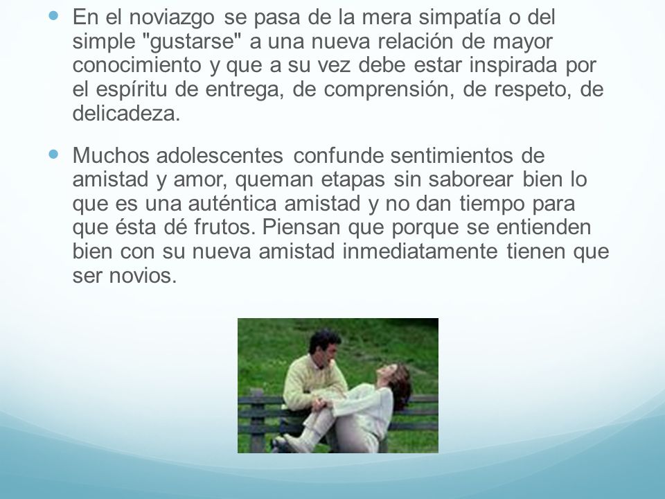 En el noviazgo se pasa de la mera simpatía o del simple gustarse a una nueva relación de mayor conocimiento y que a su vez debe estar inspirada por el espíritu de entrega, de comprensión, de respeto, de delicadeza.