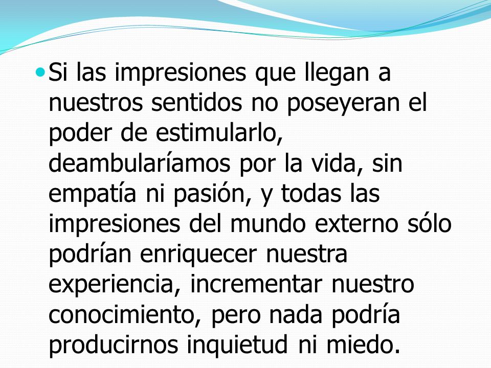 Si las impresiones que llegan a nuestros sentidos no poseyeran el poder de estimularlo, deambularíamos por la vida, sin empatía ni pasión, y todas las impresiones del mundo externo sólo podrían enriquecer nuestra experiencia, incrementar nuestro conocimiento, pero nada podría producirnos inquietud ni miedo.