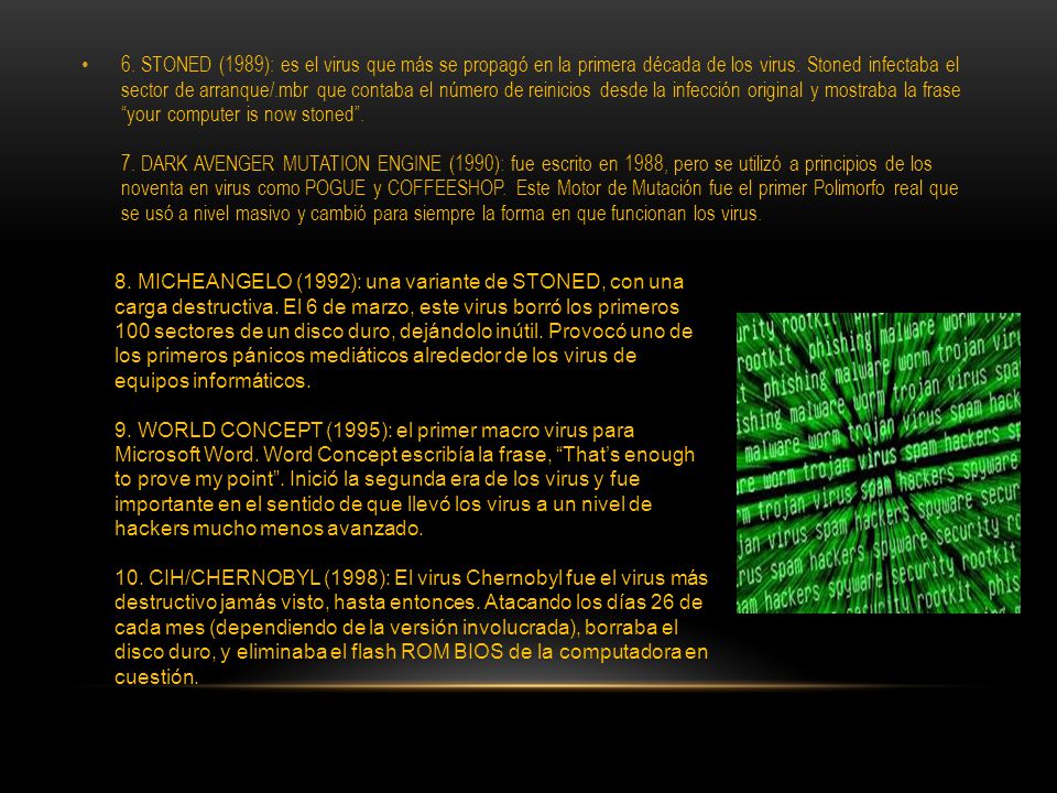 6. STONED (1989): es el virus que más se propagó en la primera década de los virus. Stoned infectaba el sector de arranque/.mbr que contaba el número de reinicios desde la infección original y mostraba la frase your computer is now stoned . 7. DARK AVENGER MUTATION ENGINE (1990): fue escrito en 1988, pero se utilizó a principios de los noventa en virus como POGUE y COFFEESHOP. Este Motor de Mutación fue el primer Polimorfo real que se usó a nivel masivo y cambió para siempre la forma en que funcionan los virus.