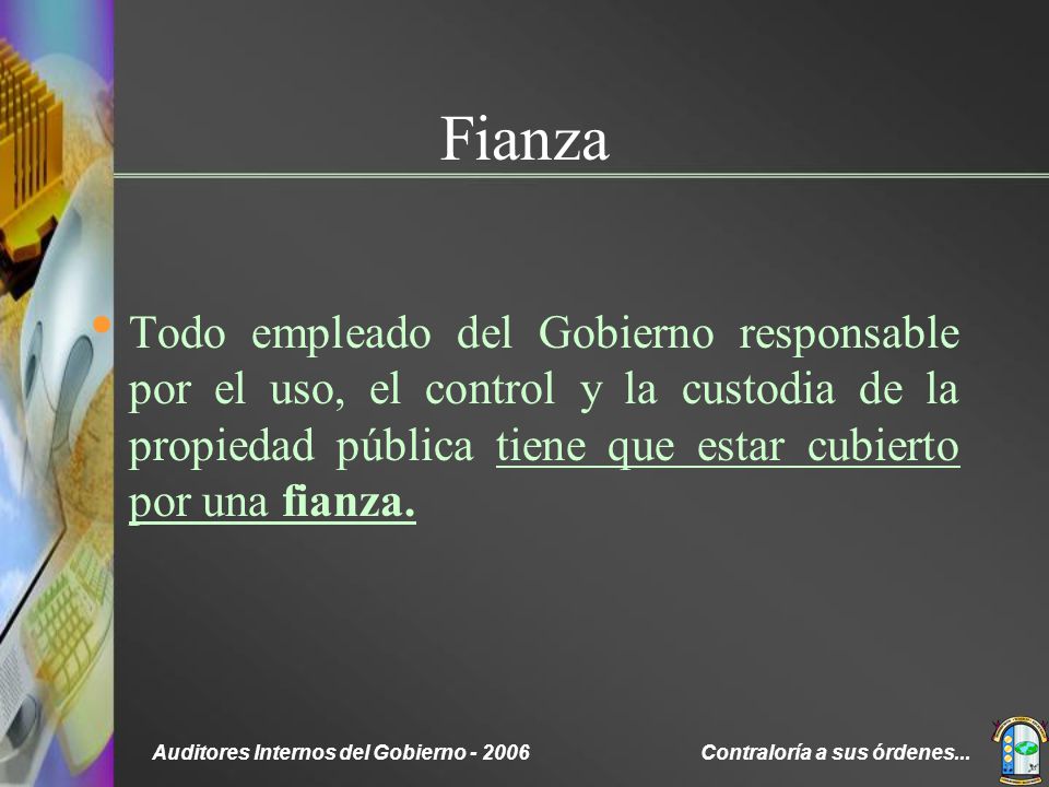Fianza Todo empleado del Gobierno responsable por el uso, el control y la custodia de la propiedad pública tiene que estar cubierto por una fianza.
