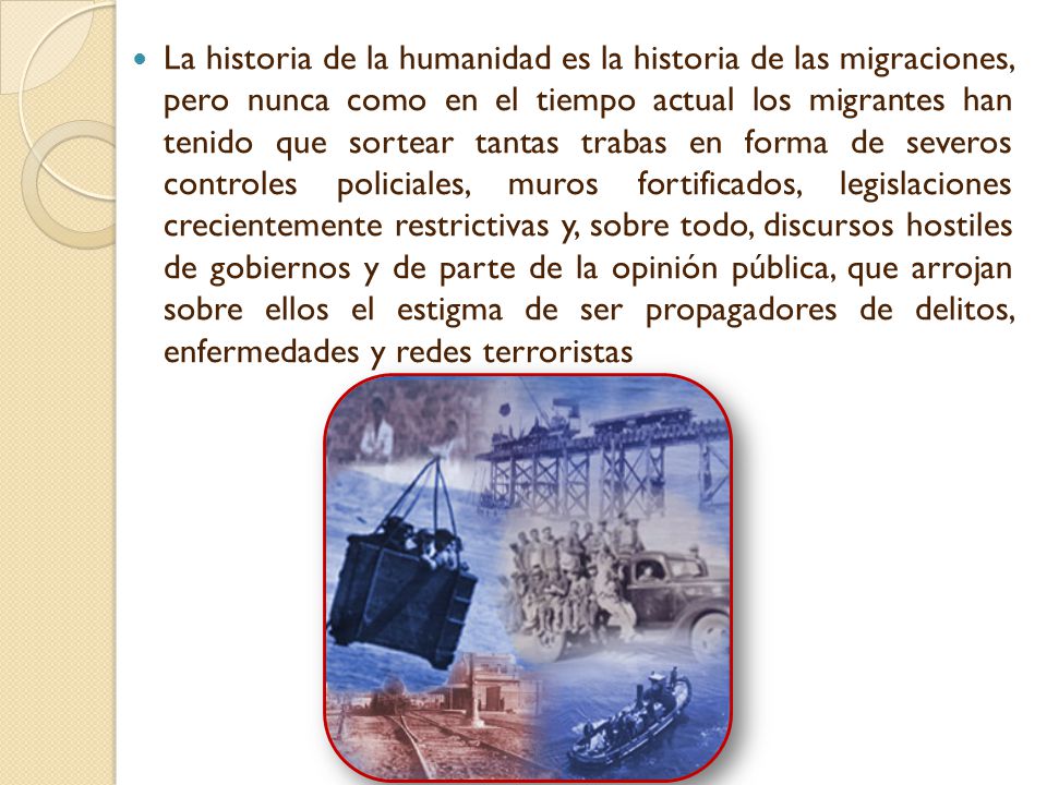 La historia de la humanidad es la historia de las migraciones, pero nunca como en el tiempo actual los migrantes han tenido que sortear tantas trabas en forma de severos controles policiales, muros fortificados, legislaciones crecientemente restrictivas y, sobre todo, discursos hostiles de gobiernos y de parte de la opinión pública, que arrojan sobre ellos el estigma de ser propagadores de delitos, enfermedades y redes terroristas